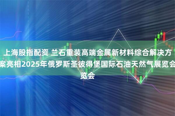 上海股指配资 兰石重装高端金属新材料综合解决方案亮相2025年俄罗斯圣彼得堡国际石油天然气展览会