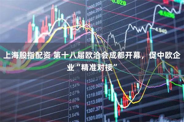 上海股指配资 第十八届欧洽会成都开幕，促中欧企业“精准对接”