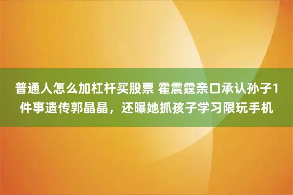 普通人怎么加杠杆买股票 霍震霆亲口承认孙子1件事遗传郭晶晶，还曝她抓孩子学习限玩手机