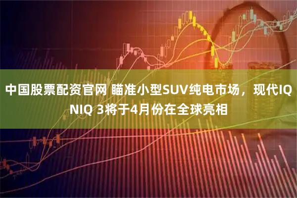 中国股票配资官网 瞄准小型SUV纯电市场，现代IQNIQ 3将于4月份在全球亮相