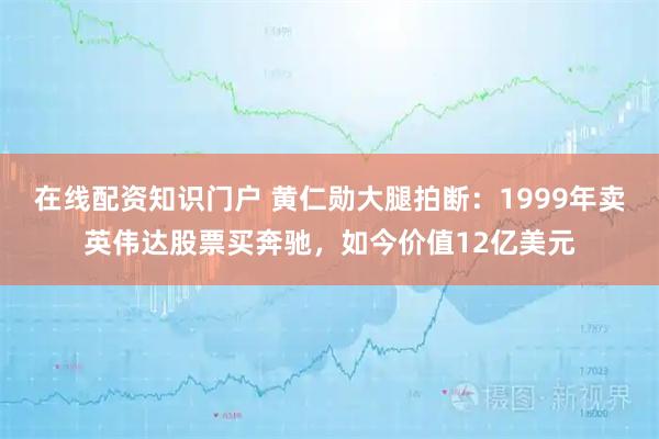 在线配资知识门户 黄仁勋大腿拍断：1999年卖英伟达股票买奔驰，如今价值12亿美元