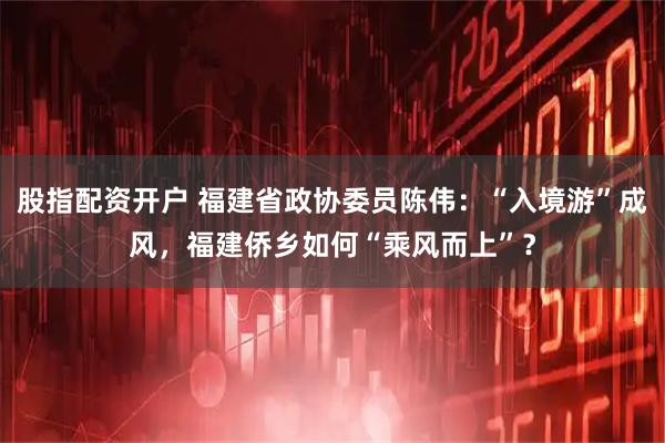 股指配资开户 福建省政协委员陈伟：“入境游”成风，福建侨乡如何“乘风而上”？