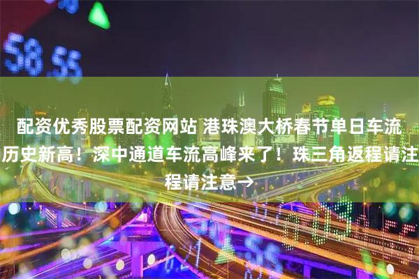 配资优秀股票配资网站 港珠澳大桥春节单日车流量创历史新高！深中通道车流高峰来了！珠三角返程请注意→