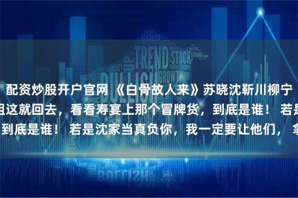 配资炒股开户官网 《白骨故人来》苏晓沈靳川柳宁宁《素影故交临》 姐姐这就回去,看看寿宴上那个冒牌货,到底是谁! 若是沈家当真负你,我一定要让他们, 拿命还你!
