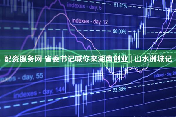 配资服务网 省委书记喊你来湖南创业 | 山水洲城记
