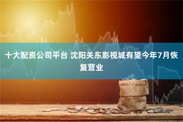 十大配资公司平台 沈阳关东影视城有望今年7月恢复营业