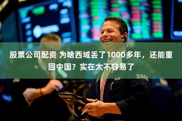 股票公司配资 为啥西域丢了1000多年，还能重回中国？实在太不容易了