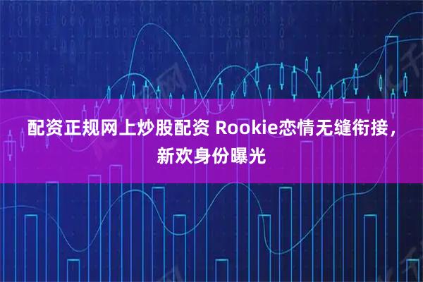 配资正规网上炒股配资 Rookie恋情无缝衔接，新欢身份曝光