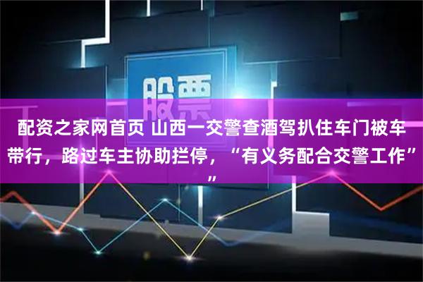 配资之家网首页 山西一交警查酒驾扒住车门被车带行,路过车主协助拦停,“有义务配合交警工作”