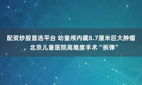 配资炒股首选平台 幼童颅内藏8.7厘米巨大肿瘤，北京儿童医院高难度手术“拆弹”