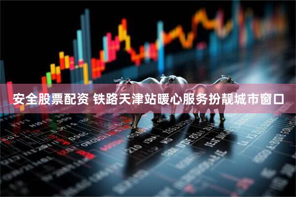 安全股票配资 铁路天津站暖心服务扮靓城市窗口