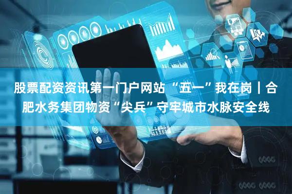 股票配资资讯第一门户网站 “五一”我在岗｜合肥水务集团物资“尖兵”守牢城市水脉安全线