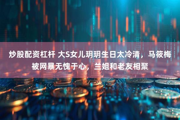 炒股配资杠杆 大S女儿玥玥生日太冷清，马筱梅被网暴无愧于心，兰姐和老友相聚