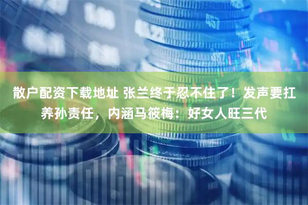 散户配资下载地址 张兰终于忍不住了！发声要扛养孙责任，内涵马筱梅：好女人旺三代