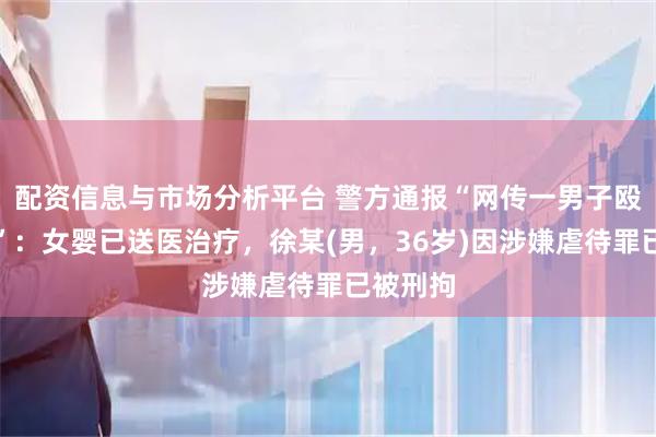 配资信息与市场分析平台 警方通报“网传一男子殴打婴儿”：女婴已送医治疗，徐某(男，36岁)因涉嫌虐待罪已被刑拘