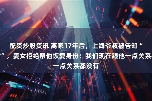 配资炒股资讯 离家17年后，上海爷叔被告知“已死亡”，妻女拒绝帮他恢复身份：我们现在跟他一点关系都没有