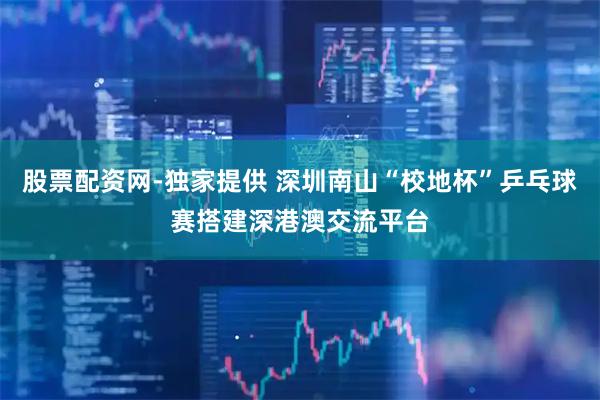 股票配资网-独家提供 深圳南山“校地杯”乒乓球赛搭建深港澳交流平台