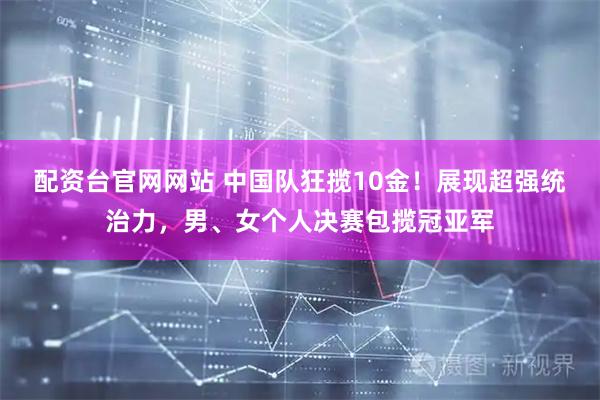 配资台官网网站 中国队狂揽10金！展现超强统治力，男、女个人决赛包揽冠亚军