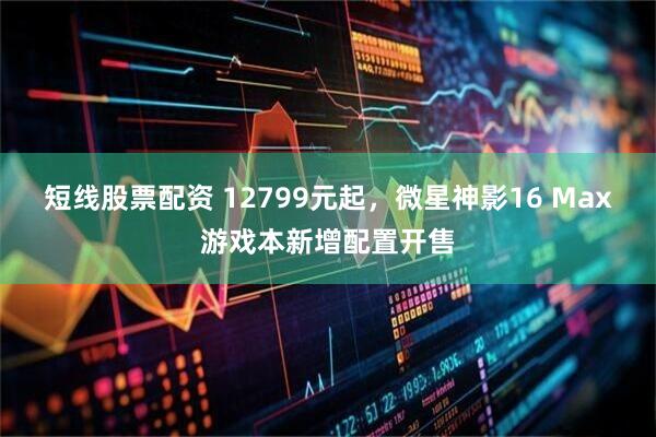 短线股票配资 12799元起，微星神影16 Max游戏本新增配置开售