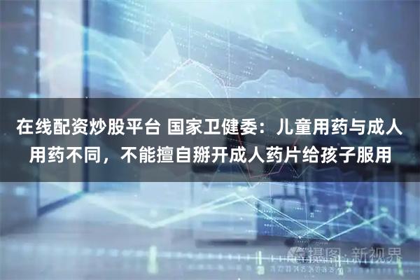 在线配资炒股平台 国家卫健委：儿童用药与成人用药不同，不能擅自掰开成人药片给孩子服用